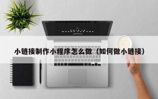 马鞍山小链接制作小程序怎么做（如何做小链接）