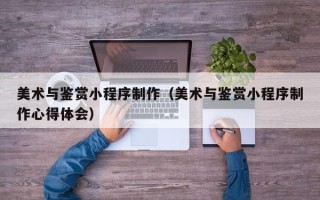 马鞍山美术与鉴赏小程序制作（美术与鉴赏小程序制作心得体会）
