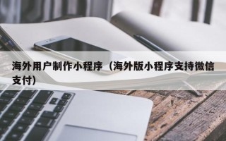 马鞍山海外用户制作小程序（海外版小程序支持微信支付）
