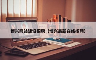 马鞍山博兴网站建设招聘（博兴最新在线招聘）