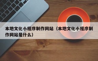 马鞍山本地文化小程序制作网站（本地文化小程序制作网站是什么）