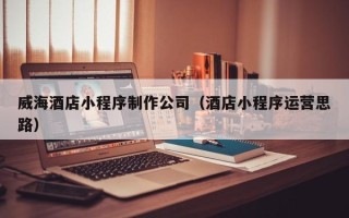 马鞍山威海酒店小程序制作公司（酒店小程序运营思路）