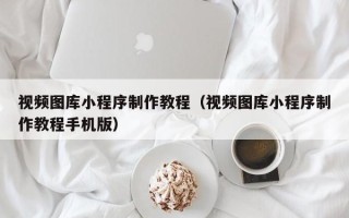 马鞍山视频图库小程序制作教程（视频图库小程序制作教程手机版）