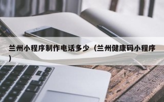 马鞍山兰州小程序制作电话多少（兰州健康码小程序）